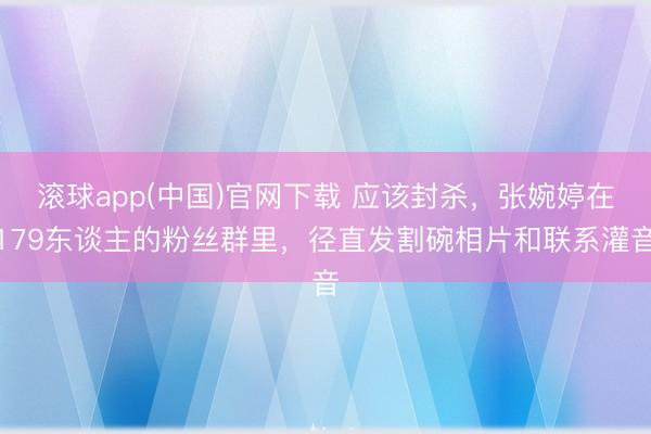 滚球app(中国)官网下载 应该封杀,张婉婷在179东谈主的粉丝群里,径直发割碗相片和联系灌音 滚球app(中国)官网下载 应该封杀,张婉婷在179东谈主的粉丝群里,径直发割碗相片和联系灌音