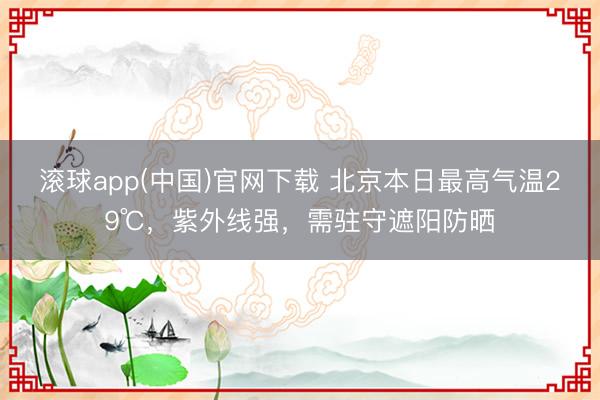 滚球app(中国)官网下载 北京本日最高气温29℃,紫外线强,需驻守遮阳防晒 滚球app(中国)官网下载 北京本日最高气温29℃,紫外线强,需驻守遮阳防晒