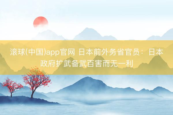 滚球(中国)app官网 日本前外务省官员:日本政府扩武备武百害而无一利 滚球(中国)app官网 日本前外务省官员:日本政府扩武备武百害而无一利