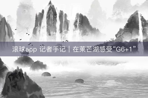 滚球app 记者手记|在莱芒湖感受“G6+1” 滚球app 记者手记|在莱芒湖感受“G6+1”